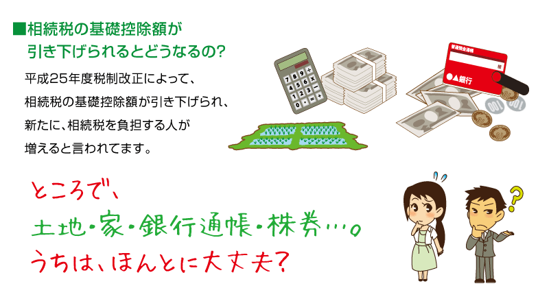 相続税の基礎控除額が引き下げられるとどうなるの？　平成25年度税制改正によって、相続税の基礎控除が引き下げられ、新たに相続税を負担する人が増えるといわれています。ところで、土地・家・銀行通帳・株券・・・。うちはほんとに大丈夫？