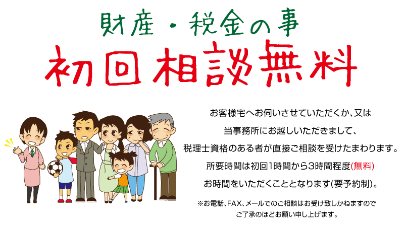 財産・税金のこと　初回相談無料　お客様宅へお伺いさせていただくか、又は、当事務所にお越しいただきまして、税理士資格のある者が直接御相談を受けたまわります。所要時間は初回1時間から３時間程度(無料)お時間をいただくこととなります。(要予約制)。※お電話、FAX、メールでの御相談はお受けいたしかねますので、御了承のほどお願い申し上げます。 
