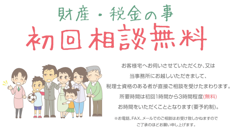 財産・税金のこと　初回相談無料　お客様宅へお伺いさせていただくか、又は、当事務所にお越しいただきまして、税理士資格のある者が直接御相談を受けたまわります。所要時間は初回1時間から３時間程度(無料)お時間をいただくこととなります。(要予約制)。※お電話、FAX、メールでの御相談はお受けいたしかねますので、御了承のほどお願い申し上げます。 